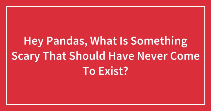 Hey Pandas, What Is Something Scary That Should Have Never Come To Exist? (Closed)