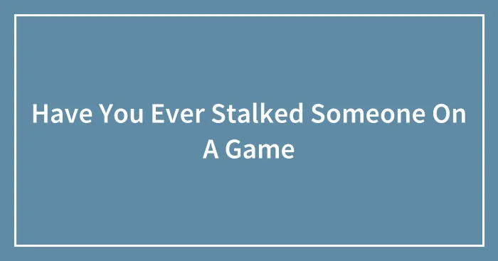 Have You Ever Stalked Someone On A Game