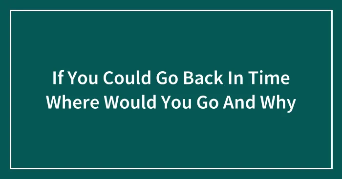 If You Could Go Back In Time Where Would You Go And Why