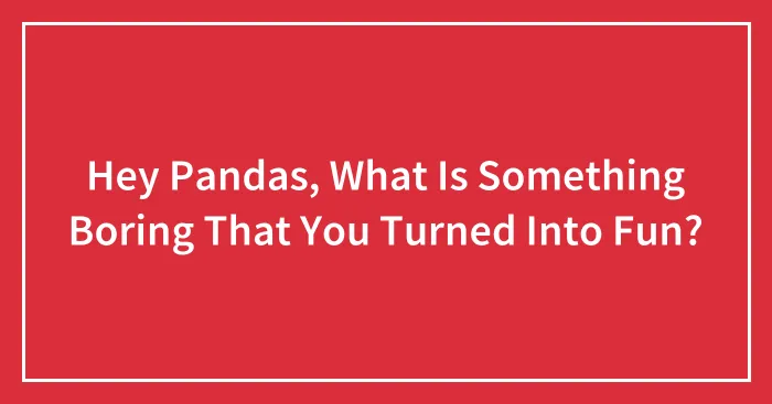Hey Pandas, What Is Something Boring That You Turned Into Fun? (Closed)