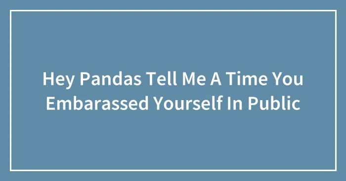 Hey Pandas Tell Me A Time You Embarassed Yourself In Public