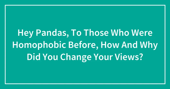 Hey Pandas, To Those Who Were Homophobic Before, How And Why Did You Change Your Views? (Closed)
