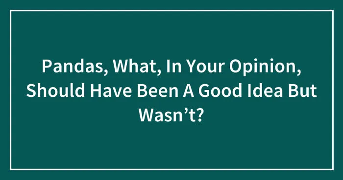 Pandas, What, In Your Opinion, Should Have Been A Good Idea But Wasn’t? (Closed)