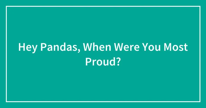 Hey Pandas, When Were You Most Proud? (Closed)