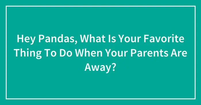 Hey Pandas, What Is Your Favorite Thing To Do When Your Parents Are Away? (Closed)