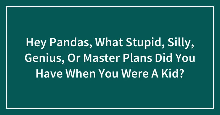 Hey Pandas, What Stupid, Silly, Genius, Or Master Plans Did You Have When You Were A Kid? (Closed)