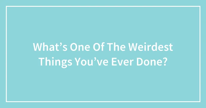 What’s One Of The Weirdest Things You’ve Ever Done?