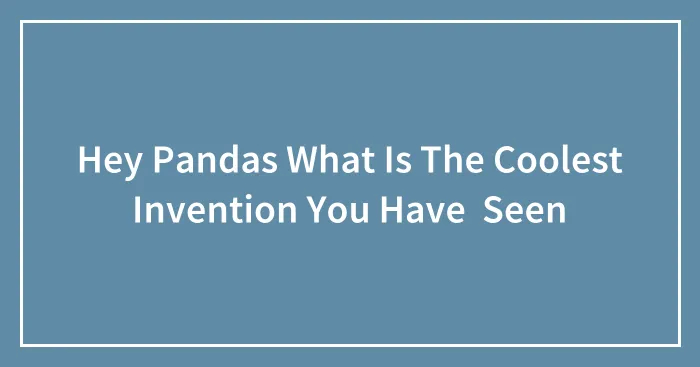 Hey Pandas What Is The Coolest Invention You Have  Seen