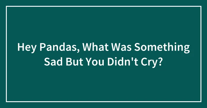 Hey Pandas, What Was Something Sad But You Didn't Cry? (Closed)
