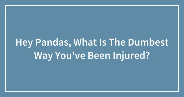 Hey Pandas, What Is The Dumbest Way You've Been Injured? (Closed)