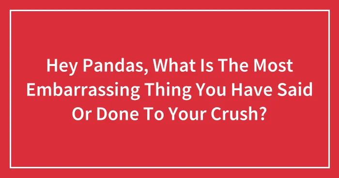 Hey Pandas, What Is The Most Embarrassing Thing You Have Said Or Done To Your Crush? (Closed)