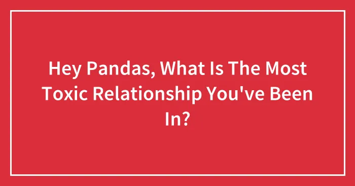 Hey Pandas, What Is The Most Toxic Relationship You've Been In? (Closed)