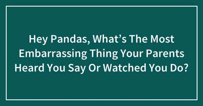 Hey Pandas, What’s The Most Embarrassing Thing Your Parents Heard You Say Or Watched You Do? (Closed)