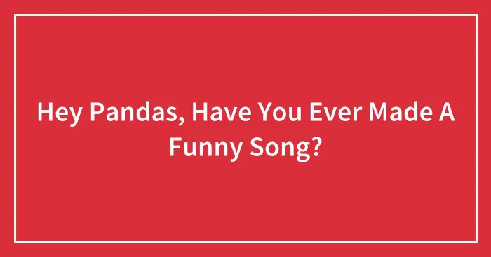 Hey Pandas, Have You Ever Made A Funny Song? (Closed)