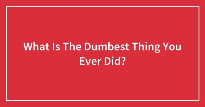 What Is The Dumbest Thing You Ever Did?