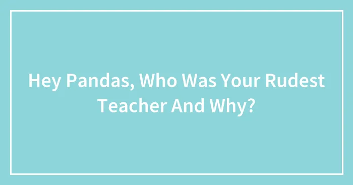 Hey Pandas, Who Was Your Rudest Teacher And Why? (Closed)