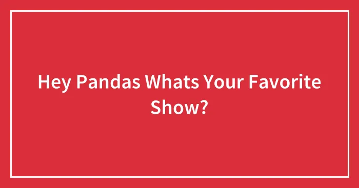 Hey Pandas Whats Your Favorite Show?