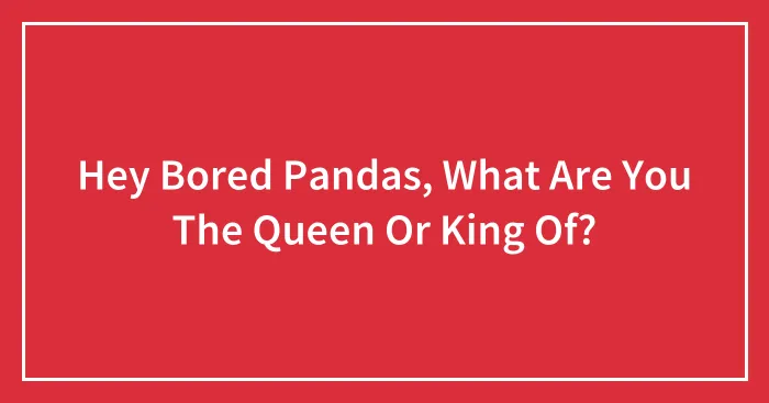 Hey Bored Pandas, What Are You The Queen Or King Of? (Closed)
