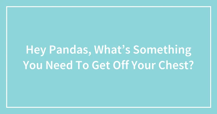 Hey Pandas, What’s Something You Need To Get Off Your Chest? (Closed)