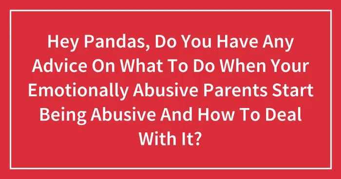 Hey Pandas, Do You Have Any Advice On What To Do When Your Emotionally Abusive Parents Start Being Abusive And How To Deal With It? (Closed)