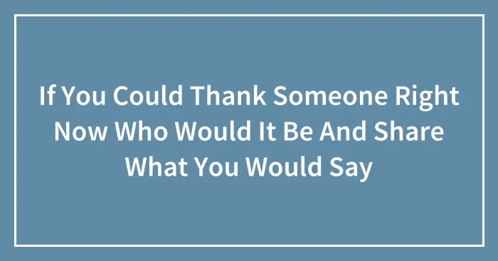 If You Could Thank Someone Right Now Who Would It Be And Share What You Would Say