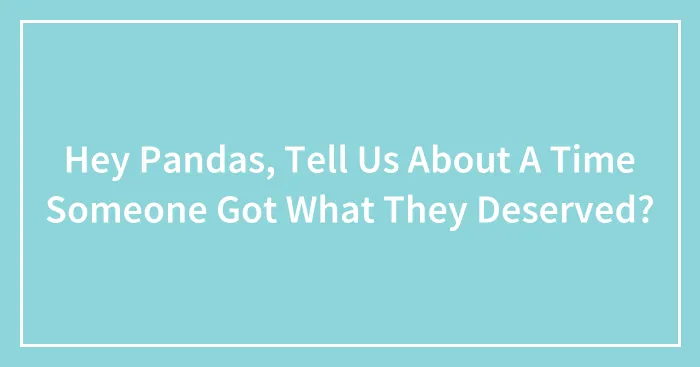 Hey Pandas, Tell Us About A Time Someone Got What They Deserved? (Closed)
