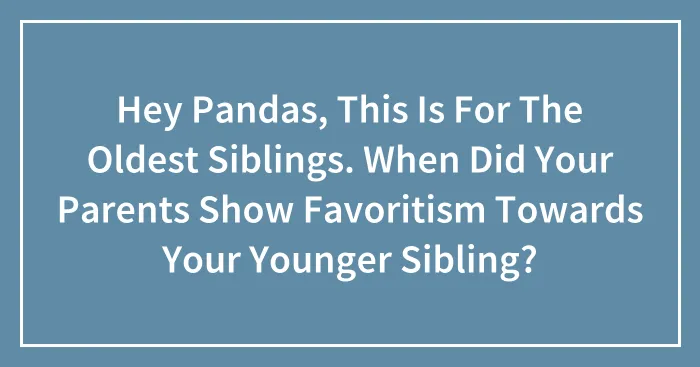 Hey Pandas, This Is For The Oldest Siblings. When Did Your Parents Show Favoritism Towards Your Younger Sibling? (Closed)