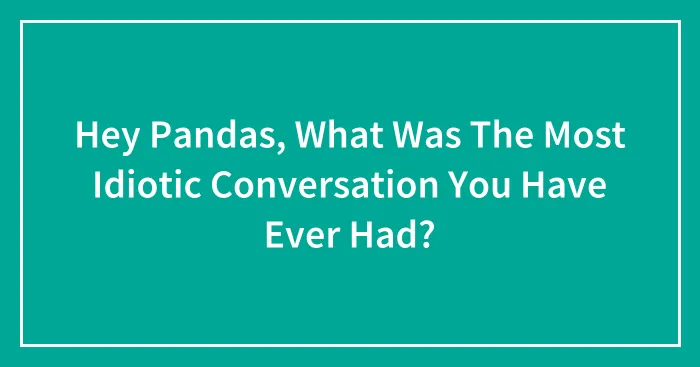 Hey Pandas, What Was The Most Idiotic Conversation You Have Ever Had? (Closed)