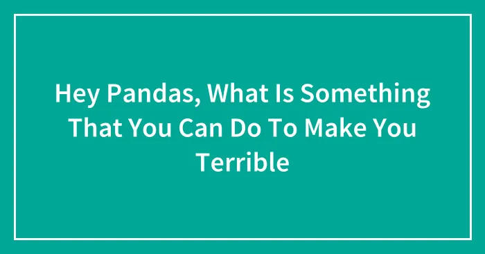 Hey Pandas, What Is Something That You Can Do To Make You Terrible