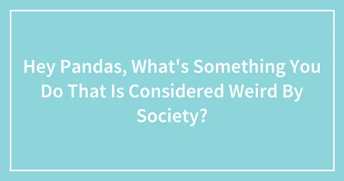 Hey Pandas, What's Something You Do That Is Considered Weird By Society? (Closed)