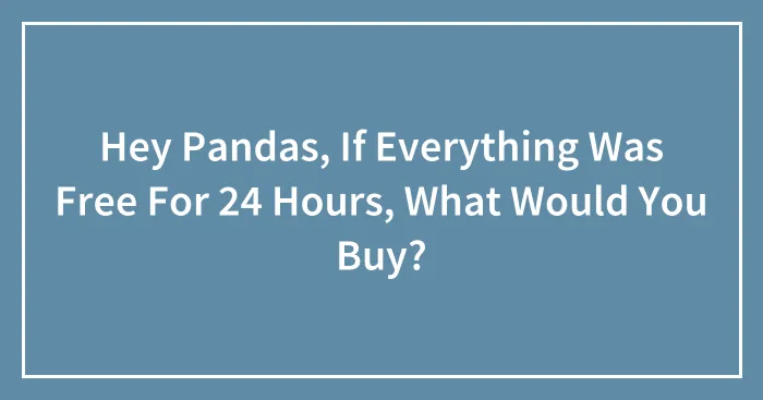 Hey Pandas, If Everything Was Free For 24 Hours, What Would You Buy?