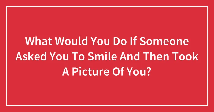 What Would You Do If Someone Asked You To Smile And Then Took A Picture Of You?