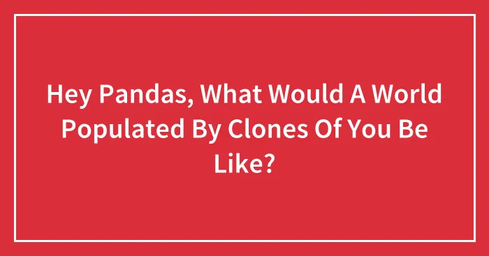 Hey Pandas, What Would A World Populated By Clones Of You Be Like? (Closed)