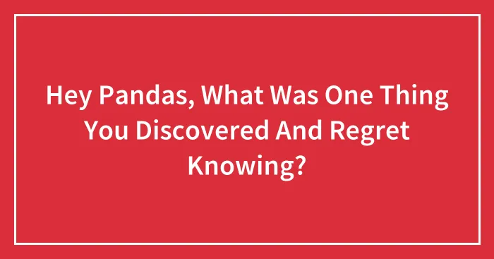Hey Pandas, What Was One Thing You Discovered And Regret Knowing? (Closed)
