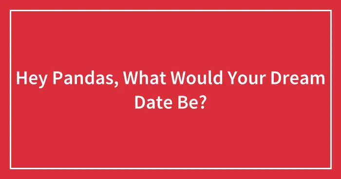 Hey Pandas, What Would Your Dream Date Be? (Closed)