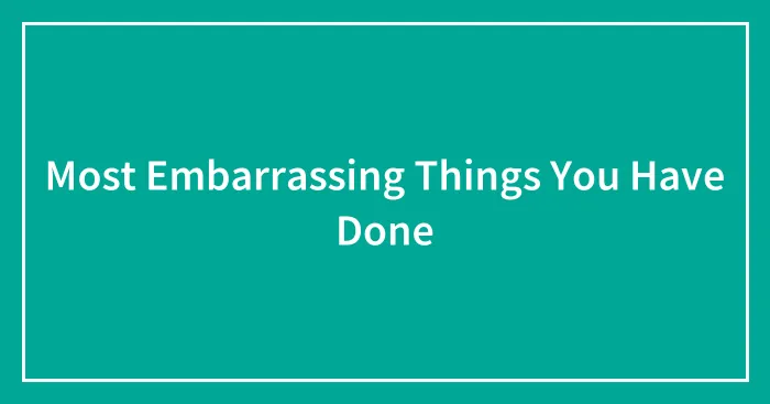 Most Embarrassing Things You Have Done