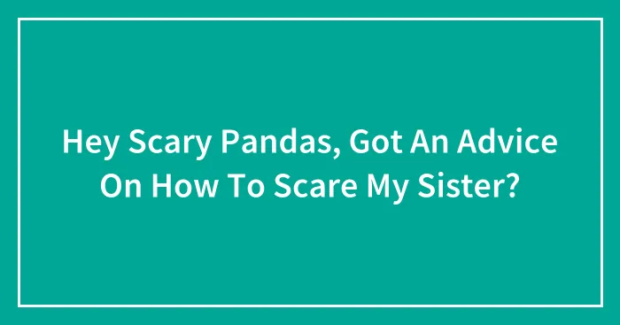 Hey Scary Pandas, Got An Advice On How To Scare My Sister?