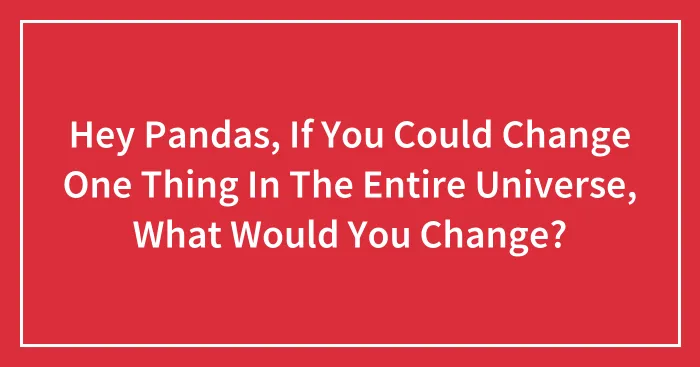 Hey Pandas, If You Could Change One Thing In The Entire Universe, What Would You Change? (Closed)