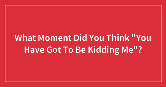 What Moment Did You Think "You Have Got To Be Kidding Me"?