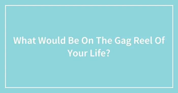What Would Be On The Gag Reel Of Your Life?