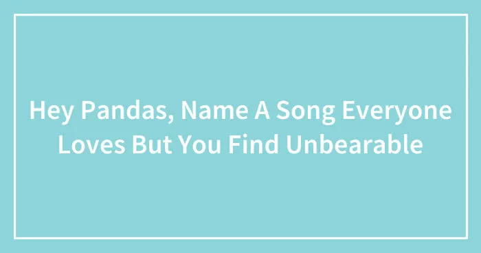 Hey Pandas, Name A Song Everyone Loves But You Find Unbearable (Closed)