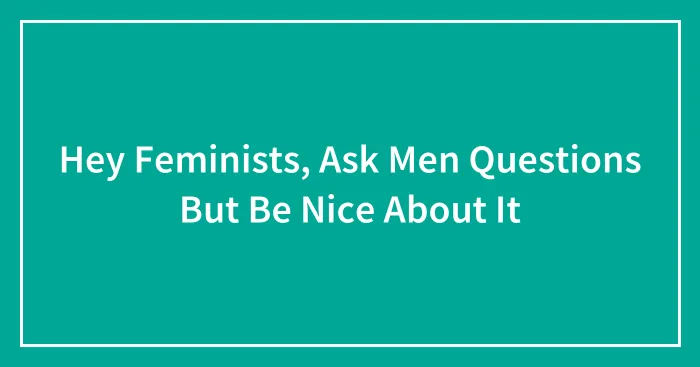 Hey Feminists, Ask Men Questions But Be Nice About It (Closed)