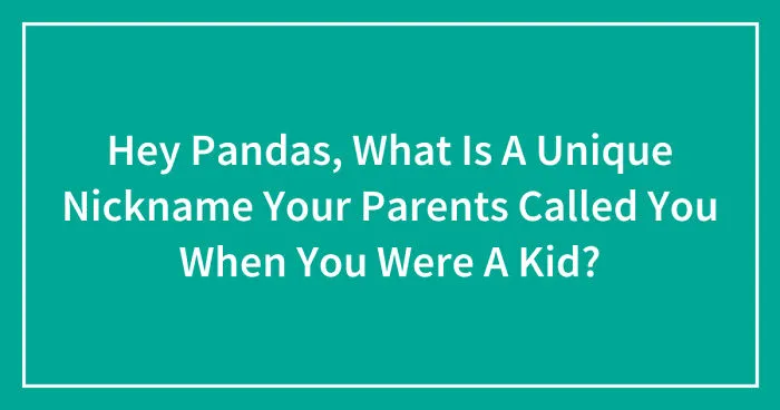 Hey Pandas, What Is A Unique Nickname Your Parents Called You When You Were A Kid? (Closed)