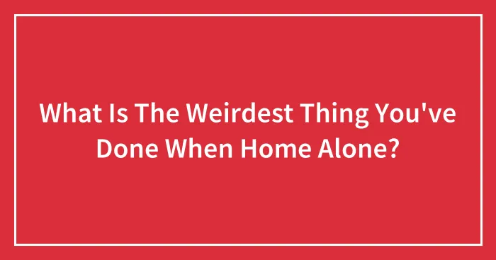 What Is The Weirdest Thing You've Done When Home Alone?