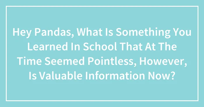 Hey Pandas, What Is Something You Learned In School That At The Time Seemed Pointless, However, Is Valuable Information Now? (Closed)