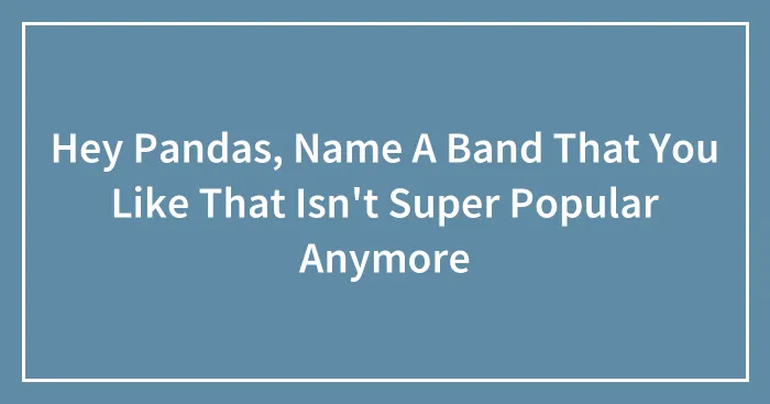 Hey Pandas, Name A Band That You Like That Isn't Super Popular Anymore (Closed)