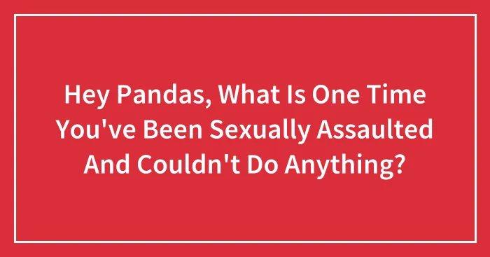 Hey Pandas, What Is One Time You've Been Sexually Assaulted And Couldn't Do Anything? (Closed)