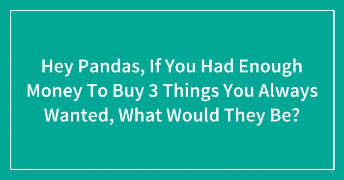 Hey Pandas, If You Had Enough Money To Buy 3 Things You Always Wanted, What Would They Be? (Closed)