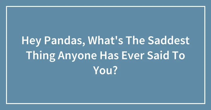 Hey Pandas, What's The Saddest Thing Anyone Has Ever Said To You? (Closed)