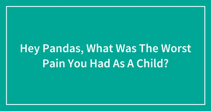 Hey Pandas, What Was The Worst Pain You Had As A Child? (Closed)